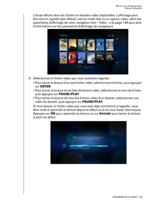 WD TV Live HD Media Player
Manuel d'utilisation
REGARDER DE LA VIDÉO – 36
L'écran affiche alors les fichiers et dossiers vidéo disponibles. L'affichage peut
être soit en vignette (par défaut), soit en mode liste ou en aperçu vidéo, selon les
paramètres d'affichage de votre navigateur (voir « Vidéo » à la page 138 pour plus
d'informations sur les paramètres d'affichage de navigateur).
3. Sélectionnez le fichier vidéo que vous souhaitez regarder.
• Pour lancer la lecture d'un seul fichier vidéo, sélectionnez le fichier, puis appuyez
sur ENTER.
• Pour lancer la lecture d'une liste de lecture vidéo, sélectionnez le nom de la liste,
puis appuyez sur PAUSE/PLAY.
• Pour lancer la lecture de tous les fichiers vidéo d'un dossier, sélectionnez une
vidéo du dossier, puis appuyez sur PAUSE/PLAY.
Si vous lancez un fichier vidéo que vous avez déjà commencé à regarder, vous
êtes invité à reprendre la lecture depuis le début ou là où vous l'avez interrompue.
Appuyez sur OK pour reprendre la lecture ou sur Annuler pour lancer la lecture
à partir du début.
 