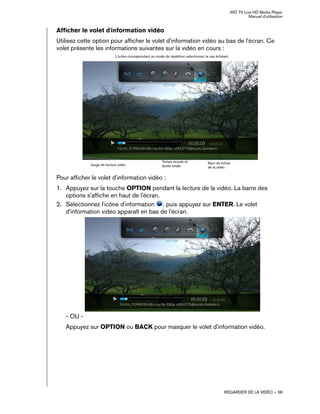 WD TV Live HD Media Player
Manuel d'utilisation
REGARDER DE LA VIDÉO – 38
Afficher le volet d'information vidéo
Utilisez cette option pour afficher le volet d'information vidéo au bas de l'écran. Ce
volet présente les informations suivantes sur la vidéo en cours :
Pour afficher le volet d'information vidéo :
1. Appuyez sur la touche OPTION pendant la lecture de la vidéo. La barre des
options s'affiche en haut de l'écran.
2. Sélectionnez l'icône d'information , puis appuyez sur ENTER. Le volet
d'information vidéo apparaît en bas de l'écran.
- OU -
Appuyez sur OPTION ou BACK pour masquer le volet d'information vidéo.
Jauge de lecture vidéo Nom de fichier
de la vidéo
Temps écoulé et
durée totale
L'icône correspondant au mode de répétition sélectionné, le cas échéant.
Copie d'écran à venir avec
panneau d'informations vidéo
 