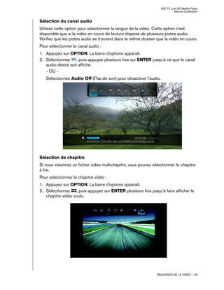 WD TV Live HD Media Player
Manuel d'utilisation
REGARDER DE LA VIDÉO – 39
Sélection du canal audio
Utilisez cette option pour sélectionner la langue de la vidéo. Cette option n'est
disponible que si la vidéo en cours de lecture dispose de plusieurs pistes audio.
Vérifiez que les pistes audio se trouvent dans le même dossier que la vidéo en cours.
Pour sélectionner le canal audio :
1. Appuyez sur OPTION. La barre d'options apparaît.
2. Sélectionnez , puis appuyez plusieurs fois sur ENTER jusqu'à ce que le canal
audio désiré soit affiché.
- OU -
Sélectionnez Audio Off (Pas de son) pour désactiver l'audio.
Sélection de chapitre
Si vous visionnez un fichier vidéo multichapitre, vous pouvez sélectionner le chapitre
à lire.
Pour sélectionnez le chapitre vidéo :
1. Appuyez sur OPTION. La barre d'options apparaît.
2. Sélectionnez , puis appuyez sur ENTER plusieurs fois jusqu'à faire afficher le
chapitre vidéo voulu.
 