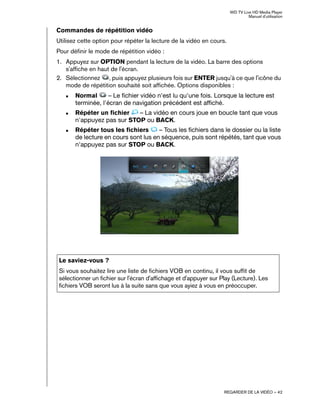 WD TV Live HD Media Player
Manuel d'utilisation
REGARDER DE LA VIDÉO – 42
Commandes de répétition vidéo
Utilisez cette option pour répéter la lecture de la vidéo en cours.
Pour définir le mode de répétition vidéo :
1. Appuyez sur OPTION pendant la lecture de la vidéo. La barre des options
s'affiche en haut de l'écran.
2. Sélectionnez , puis appuyez plusieurs fois sur ENTER jusqu'à ce que l'icône du
mode de répétition souhaité soit affichée. Options disponibles :
„ Normal – Le fichier vidéo n'est lu qu'une fois. Lorsque la lecture est
terminée, l'écran de navigation précédent est affiché.
„ Répéter un fichier – La vidéo en cours joue en boucle tant que vous
n'appuyez pas sur STOP ou BACK.
„ Répéter tous les fichiers – Tous les fichiers dans le dossier ou la liste
de lecture en cours sont lus en séquence, puis sont répétés, tant que vous
n'appuyez pas sur STOP ou BACK.
Le saviez-vous ?
Si vous souhaitez lire une liste de fichiers VOB en continu, il vous suffit de
sélectionner un fichier sur l'écran d'affichage et d'appuyer sur Play (Lecture). Les
fichiers VOB seront lus à la suite sans que vous ayiez à vous en préoccuper.
 