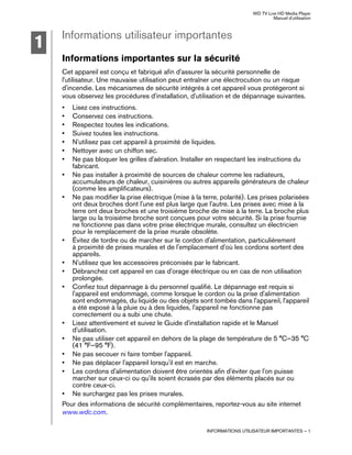 WD TV Live HD Media Player
Manuel d'utilisation
INFORMATIONS UTILISATEUR IMPORTANTES – 1
Informations utilisateur importantes
Informations importantes sur la sécurité
Cet appareil est conçu et fabriqué afin d'assurer la sécurité personnelle de
l'utilisateur. Une mauvaise utilisation peut entraîner une électrocution ou un risque
d'incendie. Les mécanismes de sécurité intégrés à cet appareil vous protégeront si
vous observez les procédures d'installation, d'utilisation et de dépannage suivantes.
• Lisez ces instructions.
• Conservez ces instructions.
• Respectez toutes les indications.
• Suivez toutes les instructions.
• N'utilisez pas cet appareil à proximité de liquides.
• Nettoyer avec un chiffon sec.
• Ne pas bloquer les grilles d'aération. Installer en respectant les instructions du
fabricant.
• Ne pas installer à proximité de sources de chaleur comme les radiateurs,
accumulateurs de chaleur, cuisinières ou autres appareils générateurs de chaleur
(comme les amplificateurs).
• Ne pas modifier la prise électrique (mise à la terre, polarité). Les prises polarisées
ont deux broches dont l'une est plus large que l'autre. Les prises avec mise à la
terre ont deux broches et une troisième broche de mise à la terre. La broche plus
large ou la troisième broche sont conçues pour votre sécurité. Si la prise fournie
ne fonctionne pas dans votre prise électrique murale, consultez un électricien
pour le remplacement de la prise murale obsolète.
• Évitez de tordre ou de marcher sur le cordon d'alimentation, particulièrement
à proximité de prises murales et de l'emplacement d'où les cordons sortent des
appareils.
• N'utilisez que les accessoires préconisés par le fabricant.
• Débranchez cet appareil en cas d'orage électrique ou en cas de non utilisation
prolongée.
• Confiez tout dépannage à du personnel qualifié. Le dépannage est requis si
l'appareil est endommagé, comme lorsque le cordon ou la prise d'alimentation
sont endommagés, du liquide ou des objets sont tombés dans l'appareil, l'appareil
a été exposé à la pluie ou à des liquides, l'appareil ne fonctionne pas
correctement ou a subi une chute.
• Lisez attentivement et suivez le Guide d'installation rapide et le Manuel
d'utilisation.
• Ne pas utiliser cet appareil en dehors de la plage de température de 5 °C–35 °C
(41 °F–95 °F).
• Ne pas secouer ni faire tomber l'appareil.
• Ne pas déplacer l'appareil lorsqu'il est en marche.
• Les cordons d'alimentation doivent être orientés afin d'éviter que l'on puisse
marcher sur ceux-ci ou qu'ils soient écrasés par des éléments placés sur ou
contre ceux-ci.
• Ne surchargez pas les prises murales.
Pour des informations de sécurité complémentaires, reportez-vous au site internet
www.wdc.com.
1
 