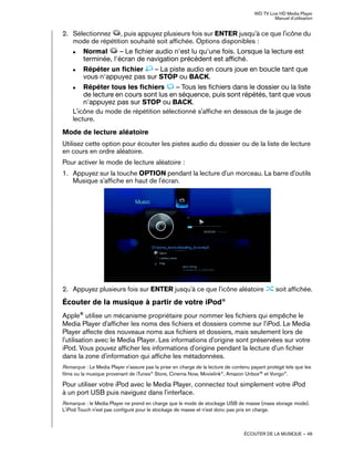 WD TV Live HD Media Player
Manuel d'utilisation
ÉCOUTER DE LA MUSIQUE – 46
2. Sélectionnez , puis appuyez plusieurs fois sur ENTER jusqu'à ce que l'icône du
mode de répétition souhaité soit affichée. Options disponibles :
„ Normal – Le fichier audio n'est lu qu'une fois. Lorsque la lecture est
terminée, l'écran de navigation précédent est affiché.
„ Répéter un fichier – La piste audio en cours joue en boucle tant que
vous n'appuyez pas sur STOP ou BACK.
„ Répéter tous les fichiers – Tous les fichiers dans le dossier ou la liste
de lecture en cours sont lus en séquence, puis sont répétés, tant que vous
n'appuyez pas sur STOP ou BACK.
L'icône du mode de répétition sélectionné s'affiche en dessous de la jauge de
lecture.
Mode de lecture aléatoire
Utilisez cette option pour écouter les pistes audio du dossier ou de la liste de lecture
en cours en ordre aléatoire.
Pour activer le mode de lecture aléatoire :
1. Appuyez sur la touche OPTION pendant la lecture d'un morceau. La barre d'outils
Musique s'affiche en haut de l'écran.
2. Appuyez plusieurs fois sur ENTER jusqu'à ce que l'icône aléatoire soit affichée.
Écouter de la musique à partir de votre iPod®
Apple®
utilise un mécanisme propriétaire pour nommer les fichiers qui empêche le
Media Player d'afficher les noms des fichiers et dossiers comme sur l'iPod. Le Media
Player affecte des nouveaux noms aux fichiers et dossiers, mais seulement lors de
l'utilisation avec le Media Player. Les informations d'origine sont préservées sur votre
iPod. Vous pouvez afficher les informations d'origine pendant la lecture d'un fichier
dans la zone d'information qui affiche les métadonnées.
Remarque : Le Media Player n'assure pas la prise en charge de la lecture de contenu payant protégé tels que les
films ou la musique provenant de iTunes®
Store, Cinema Now, Movielink®
, Amazon Unbox™ et Vongo®
.
Pour utiliser votre iPod avec le Media Player, connectez tout simplement votre iPod
à un port USB puis naviguez dans l'interface.
Remarque : le Media Player ne prend en charge que le mode de stockage USB de masse (mass storage mode).
L'iPod Touch n'est pas configuré pour le stockage de masse et n'est donc pas pris en charge.
 