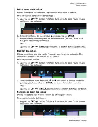 WD TV Live HD Media Player
Manuel d'utilisation
AFFICHER DES PHOTOS – 50
Déplacement panoramique
Utilisez cette option pour effectuer un panoramique horizontal ou vertical.
Pour effectuer un panoramique dans l'image :
1. Appuyez sur OPTION pendant l'affichage d'une photo. La barre d'outils Images
s'affiche en haut de l'écran.
2. Sélectionnez l'icône de panoramique , puis appuyez sur ENTER.
3. Utilisez les boutons de navigation de la télécommande (Gauche, Droite, Haut,
Bas) pour effectuer le panoramique.
- OU -
Appuyez sur OPTION ou BACK pour revenir à la position d'affichage par défaut.
Rotation d'une photo
Utilisez ces options pour faire pivoter l'image en sens horaire ou antihoraire. Ces
paramètres n'affectent pas le fichier photo d'origine.
Pour effectuer une rotation :
1. Appuyez sur OPTION pendant l'affichage d'une photo. La barre d'outils Images
s'affiche en haut de l'écran.
2. Sélectionnez une icône de rotation, ou pour choisir le sens de la rotation,
puis appuyez plusieurs fois sur ENTER pour obtenir l'orientation souhaitée.
- OU -
Appuyez sur OPTION ou BACK pour revenir à l'orientation d'affichage par défaut.
Fonctions de zoom des photos
Utilisez ces options pour modifier l'échelle de l'affichage de l'image.
Pour modifier l'échelle d'affichage :
1. Appuyez sur OPTION pendant l'affichage d'une photo. La barre d'outils Images
s'affiche en haut de l'écran.
 