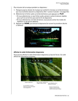 WD TV Live HD Media Player
Manuel d'utilisation
AFFICHER DES PHOTOS – 52
Pour écouter de la musique pendant un diaporama :
1. Naviguez jusqu'au dossier de musique qui contient le morceau ou la liste de lecture
que vous souhaitez associer au diaporama. (Voir « Lecture musicale » à la page 43.)
2. Sélectionnez le fichier audio ou la liste de lecture, puis appuyez sur PLAY.
• Si vous sélectionnez un seul fichier audio, pensez à activer la lecture répétée
pour qu'il ne se termine pas avant la fin du diaporama.
• Si vous sélectionnez une liste de lecture, vous pouvez activer les modes de
répétition ou de lecture aléatoire.
3. Appuyez sur HOME, puis lancez le diaporama (en suivant la procédure décrite
ci-dessus).
Afficher le volet d'information diaporama
Vous pouvez afficher le volet d'information diaporama au bas de l'écran. Ce volet
affiche les informations suivantes :
Jauge de diaporama Nom de fichier, résolution de
l'image et taille du fichier. Icônes Répétition et/ou
Aléatoire (si activés)
Numéro de séquence de
l'image en cours et nombre
total de fichiers dans le dossier
Le cas échéant, le nom de
fichier du morceau de musique
d'accompagnement
 