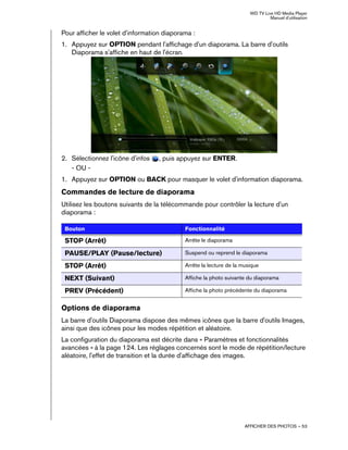 WD TV Live HD Media Player
Manuel d'utilisation
AFFICHER DES PHOTOS – 53
Pour afficher le volet d'information diaporama :
1. Appuyez sur OPTION pendant l'affichage d'un diaporama. La barre d'outils
Diaporama s'affiche en haut de l'écran.
2. Sélectionnez l'icône d'infos , puis appuyez sur ENTER.
- OU -
1. Appuyez sur OPTION ou BACK pour masquer le volet d'information diaporama.
Commandes de lecture de diaporama
Utilisez les boutons suivants de la télécommande pour contrôler la lecture d'un
diaporama :
Options de diaporama
La barre d'outils Diaporama dispose des mêmes icônes que la barre d'outils Images,
ainsi que des icônes pour les modes répétition et aléatoire.
La configuration du diaporama est décrite dans « Paramètres et fonctionnalités
avancées » à la page 124. Les réglages concernés sont le mode de répétition/lecture
aléatoire, l'effet de transition et la durée d'affichage des images.
Bouton Fonctionnalité
STOP (Arrêt) Arrête le diaporama
PAUSE/PLAY (Pause/lecture) Suspend ou reprend le diaporama
STOP (Arrêt) Arrête la lecture de la musique
NEXT (Suivant) Affiche la photo suivante du diaporama
PREV (Précédent) Affiche la photo précédente du diaporama
 