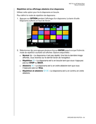 WD TV Live HD Media Player
Manuel d'utilisation
AFFICHER DES PHOTOS – 54
Répétition et/ou affichage aléatoire d'un diaporama
Utilisez cette option pour lire le diaporama en boucle.
Pour définir le mode de répétition de diaporama :
1. Appuyez sur OPTION pendant l'affichage d'un diaporama. La barre d'outils
Diaporama s'affiche en haut de l'écran.
2. Sélectionnez , puis appuyez plusieurs fois sur ENTER jusqu'à ce que l'icône du
mode de répétition souhaité soit affichée. Options disponibles :
„ Normal – Le diaporama n'est pas répété. Une fois la dernière image
affichée, vous revenez sur le dernier écran de navigateur.
„ Répétition – Le diaporama est lu en boucle tant que vous n'appuyez
pas sur STOP ou BACK.
„ Aléatoire – Le diaporama est lu en ordre aléatoire tant que vous
n'appuyez pas sur Stop.
„ Répétition et aléatoire – Le diaporama est lu en continu en ordre
aléatoire.
 