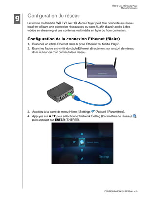 WD TV Live HD Media Player
Manuel d'utilisation
CONFIGURATION DU RÉSEAU – 55
Configuration du réseau
Le lecteur multimédia WD TV Live HD Media Player peut être connecté au réseau
local en utilisant une connexion réseau avec ou sans fil, afin d'avoir accès à des
vidéos en streaming et des contenus multimédia en ligne ou hors connexion.
Configuration de la connexion Ethernet (filaire)
1. Branchez un câble Ethernet dans la prise Ethernet du Media Player.
2. Branchez l'autre extrémité du câble Ethernet directement sur un port de réseau
d'un routeur ou d'un commutateur réseau.
3. Accédez à la barre de menu Home | Settings (Accueil | Paramètres).
4. Appuyez sur / pour sélectionner Network Setting (Paramètres de réseau) ,
puis appuyez sur ENTER (ENTREE).
9
 