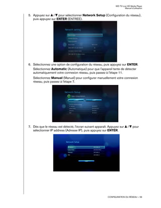 WD TV Live HD Media Player
Manuel d'utilisation
CONFIGURATION DU RÉSEAU – 56
5. Appuyez sur / pour sélectionner Network Setup (Configuration du réseau),
puis appuyez sur ENTER (ENTREE).
6. Sélectionnez une option de configuration du réseau, puis appuyez sur ENTER.
Sélectionnez Automatic (Automatique) pour que l'appareil tente de détecter
automatiquement votre connexion réseau, puis passez à l'étape 11.
Sélectionnez Manual (Manuel) pour configurer manuellement votre connexion
réseau, puis passez à l'étape 7.
7. Dès que le réseau est détecté, l'écran suivant apparaît. Appuyez sur / pour
sélectionner IP address (Adresse IP), puis appuyez sur ENTER.
 