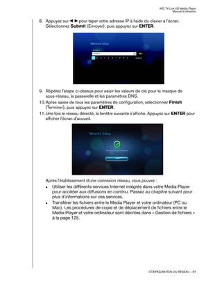 WD TV Live HD Media Player
Manuel d'utilisation
CONFIGURATION DU RÉSEAU – 57
8. Appuyez sur pour taper votre adresse IP à l'aide du clavier à l'écran.
Sélectionnez Submit (Envoyer), puis appuyez sur ENTER.
9. Répétez l'étape ci-dessus pour saisir les valeurs de clé pour le masque de
sous-réseau, la passerelle et les paramètres DNS.
10.Après saisie de tous les paramètres de configuration, sélectionnez Finish
(Terminer), puis appuyez sur ENTER.
11.Une fois le réseau détecté, la fenêtre suivante s'affiche. Appuyez sur ENTER pour
afficher l'écran d'accueil.
Après l'établissement d'une connexion réseau, vous pouvez :
„ Utiliser les différents services Internet intégrés dans votre Media Player
pour accéder aux diffusions en continu. Passez au chapitre suivant pour
plus d'informations sur ces services.
„ Transférer les fichiers entre le Media Player et votre ordinateur (PC ou
Mac). Les procédures de copie et de déplacement de fichiers entre le
Media Player et votre ordinateur sont décrites dans « Gestion de fichiers »
à la page 125.
 