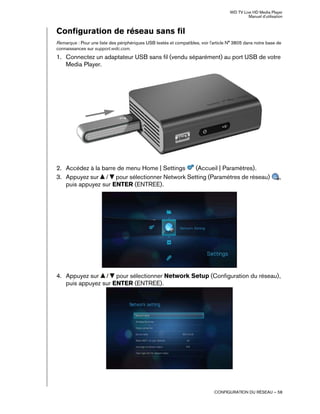 WD TV Live HD Media Player
Manuel d'utilisation
CONFIGURATION DU RÉSEAU – 58
Configuration de réseau sans fil
Remarque : Pour une liste des périphériques USB testés et compatibles, voir l'article N° 3805 dans notre base de
connaissances sur support.wdc.com.
1. Connectez un adaptateur USB sans fil (vendu séparément) au port USB de votre
Media Player.
2. Accédez à la barre de menu Home | Settings (Accueil | Paramètres).
3. Appuyez sur / pour sélectionner Network Setting (Paramètres de réseau) ,
puis appuyez sur ENTER (ENTREE).
4. Appuyez sur / pour sélectionner Network Setup (Configuration du réseau),
puis appuyez sur ENTER (ENTREE).
 