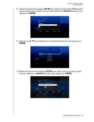 WD TV Live HD Media Player
Manuel d'utilisation
CONFIGURATION DU RÉSEAU – 60
8. Utilisez les boutons de navigation pour taper le nom de réseau SSID du point
d'accès auquel vous souhaitez vous connecter, sélectionnez Submit (Envoyer), puis
appuyez sur ENTER.
9. Appuyez sur / pour sélectionner un protocole de sécurité, puis appuyez sur
ENTER.
10.Utilisez les boutons de navigation pour taper la clé ou le code du point
d'accès, sélectionnez Submit (Envoyer), puis appuyez sur ENTER.
 