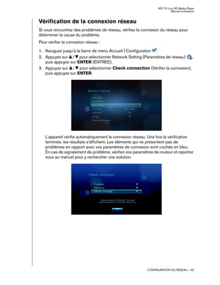 WD TV Live HD Media Player
Manuel d'utilisation
CONFIGURATION DU RÉSEAU – 62
Vérification de la connexion réseau
Si vous rencontrez des problèmes de réseau, vérifiez la connexion du réseau pour
déterminer la cause du problème.
Pour vérifier la connexion réseau :
1. Naviguez jusqu'à la barre de menu Accueil | Configuration .
2. Appuyez sur / pour sélectionner Network Setting (Paramètres de réseau) ,
puis appuyez sur ENTER (ENTREE).
3. Appuyez sur / pour sélectionner Check connection (Vérifier la connexion),
puis appuyez sur ENTER.
L'appareil vérifie automatiquement la connexion réseau. Une fois la vérification
terminée, les résultats s'affichent. Les éléments qui ne présentent pas de
problèmes en rapport avec vos paramètres de connexion sont cochés en bleu.
En cas de signalement de problème, vérifiez vos paramètres de routeur et reportez
vous au manuel pour y rechercher une solution.
 