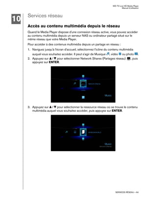 WD TV Live HD Media Player
Manuel d'utilisation
SERVICES RÉSEAU – 64
Services réseau
Accès au contenu multimédia depuis le réseau
Quand le Media Player dispose d'une connexion réseau active, vous pouvez accéder
au contenu multimédia depuis un serveur NAS ou ordinateur partagé situé sur le
même réseau que votre Media Player.
Pour accéder à des contenus multimédia depuis un partage en réseau :
1. Naviguez jusqu'à l'écran d'accueil, sélectionnez l'icône du contenu multimédia
auquel vous souhaitez accéder. Il peut s'agir de Musique , vidéo ou photo .
2. Appuyez sur / pour sélectionner Network Shares (Partages réseau) , puis
appuyez sur ENTER.
3. Appuyez sur / pour sélectionner la ressource réseau où se trouve le contenu
multimédia auquel vous souhaitez accéder, puis appuyez sur ENTER.
10
 