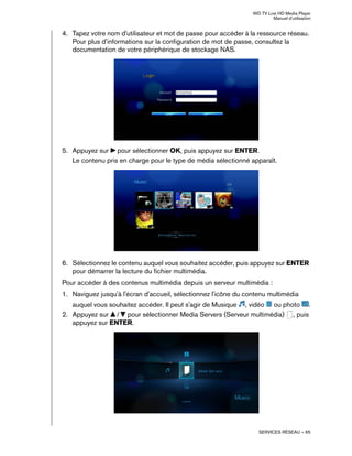 WD TV Live HD Media Player
Manuel d'utilisation
SERVICES RÉSEAU – 65
4. Tapez votre nom d'utilisateur et mot de passe pour accéder à la ressource réseau.
Pour plus d'informations sur la configuration de mot de passe, consultez la
documentation de votre périphérique de stockage NAS.
5. Appuyez sur pour sélectionner OK, puis appuyez sur ENTER.
Le contenu pris en charge pour le type de média sélectionné apparaît.
6. Sélectionnez le contenu auquel vous souhaitez accéder, puis appuyez sur ENTER
pour démarrer la lecture du fichier multimédia.
Pour accéder à des contenus multimédia depuis un serveur multimédia :
1. Naviguez jusqu'à l'écran d'accueil, sélectionnez l'icône du contenu multimédia
auquel vous souhaitez accéder. Il peut s'agir de Musique , vidéo ou photo .
2. Appuyez sur / pour sélectionner Media Servers (Serveur multimédia) , puis
appuyez sur ENTER.
 