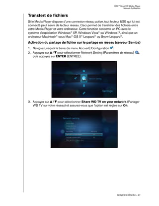WD TV Live HD Media Player
Manuel d'utilisation
SERVICES RÉSEAU – 67
Transfert de fichiers
Si le Media Player dispose d'une connexion réseau active, tout lecteur USB qui lui est
connecté peut servir de lecteur réseau. Ceci permet de transférer des fichiers entre
votre Media Player et votre ordinateur. Cette fonction concerne un PC avec le
système d'exploitation Windows®
XP, Windows Vista®
ou Windows 7, ainsi que un
ordinateur Macintosh®
sous Mac®
OS X®
Leopard®
ou Snow Leopard®
.
Activation du partage de fichier sur le partage en réseau (serveur Samba)
1. Naviguez jusqu'à la barre de menu Accueil | Configuration .
2. Appuyez sur / pour sélectionner Network Setting (Paramètres de réseau) ,
puis appuyez sur ENTER (ENTREE).
3. Appuyez sur / pour sélectionner Share WD TV on your network (Partager
WD TV sur votre réseau) et assurez-vous que l'option est réglée sur On.
 