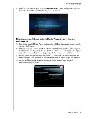 WD TV Live HD Media Player
Manuel d'utilisation
SERVICES RÉSEAU – 68
4. Notez le nom indiqué dans le champ Device name (Nom d'appareil). Ceci vous
permettra d'identifier votre Media Player sur le réseau.
Déplacement de fichiers entre le Media Player et un ordinateur
Windows XP
1. Connectez à votre Media Player le disque dur USB dont vous avez besoin pour le
transfert de fichiers.
2. Assurez-vous que votre ordinateur est le même réseau que votre Media Player et
que l'option de partage de fichiers est activée. Consultez l'aide de Windows pour
des instructions sur l'activation du partage de fichiers sur votre ordinateur.
3. Vérifiez que le programme WD Discovery Tool livré sur le CD joint est installé sur
votre ordinateur. Cet outil est nécessaire pour trouver le Media Player sur le réseau.
4. Lancez WD Discovery sur votre ordinateur. Votre Media Player apparaît
automatiquement à l'écran.
 