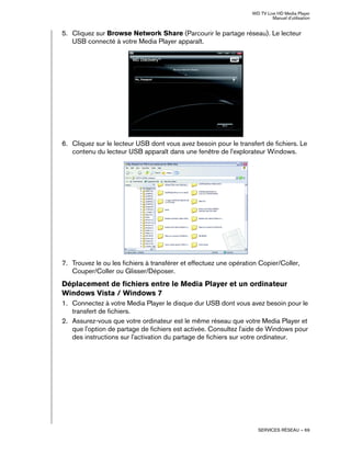 WD TV Live HD Media Player
Manuel d'utilisation
SERVICES RÉSEAU – 69
5. Cliquez sur Browse Network Share (Parcourir le partage réseau). Le lecteur
USB connecté à votre Media Player apparaît.
6. Cliquez sur le lecteur USB dont vous avez besoin pour le transfert de fichiers. Le
contenu du lecteur USB apparaît dans une fenêtre de l'explorateur Windows.
7. Trouvez le ou les fichiers à transférer et effectuez une opération Copier/Coller,
Couper/Coller ou Glisser/Déposer.
Déplacement de fichiers entre le Media Player et un ordinateur
Windows Vista / Windows 7
1. Connectez à votre Media Player le disque dur USB dont vous avez besoin pour le
transfert de fichiers.
2. Assurez-vous que votre ordinateur est le même réseau que votre Media Player et
que l'option de partage de fichiers est activée. Consultez l'aide de Windows pour
des instructions sur l'activation du partage de fichiers sur votre ordinateur.
 