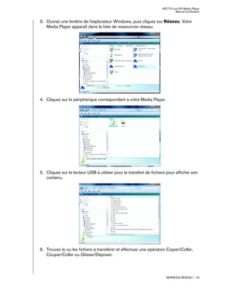 WD TV Live HD Media Player
Manuel d'utilisation
SERVICES RÉSEAU – 70
3. Ouvrez une fenêtre de l'explorateur Windows, puis cliquez sur Réseau. Votre
Media Player apparaît dans la liste de ressources réseau.
4. Cliquez sur le périphérique correspondant à votre Media Player.
5. Cliquez sur le lecteur USB à utiliser pour le transfert de fichiers pour afficher son
contenu.
6. Trouvez le ou les fichiers à transférer et effectuez une opération Copier/Coller,
Couper/Coller ou Glisser/Déposer.
 
