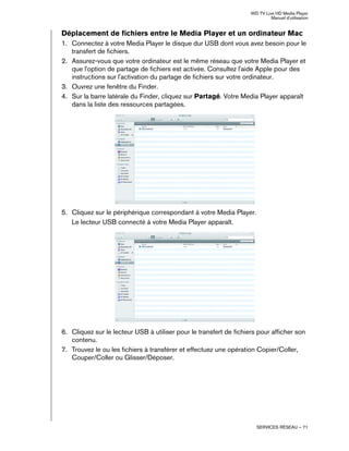 WD TV Live HD Media Player
Manuel d'utilisation
SERVICES RÉSEAU – 71
Déplacement de fichiers entre le Media Player et un ordinateur Mac
1. Connectez à votre Media Player le disque dur USB dont vous avez besoin pour le
transfert de fichiers.
2. Assurez-vous que votre ordinateur est le même réseau que votre Media Player et
que l'option de partage de fichiers est activée. Consultez l'aide Apple pour des
instructions sur l'activation du partage de fichiers sur votre ordinateur.
3. Ouvrez une fenêtre du Finder.
4. Sur la barre latérale du Finder, cliquez sur Partagé. Votre Media Player apparaît
dans la liste des ressources partagées.
5. Cliquez sur le périphérique correspondant à votre Media Player.
Le lecteur USB connecté à votre Media Player apparaît.
6. Cliquez sur le lecteur USB à utiliser pour le transfert de fichiers pour afficher son
contenu.
7. Trouvez le ou les fichiers à transférer et effectuez une opération Copier/Coller,
Couper/Coller ou Glisser/Déposer.
 