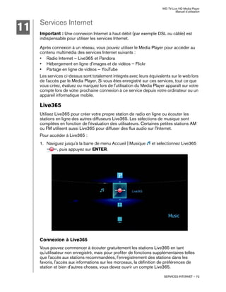 WD TV Live HD Media Player
Manuel d'utilisation
SERVICES INTERNET – 72
Services Internet
Important : Une connexion Internet à haut débit (par exemple DSL ou câble) est
indispensable pour utiliser les services Internet.
Après connexion à un réseau, vous pouvez utiliser le Media Player pour accéder au
contenu multimédia des services Internet suivants :
• Radio Internet – Live365 et Pandora
• Hébergement en ligne d'images et de vidéos – Flickr
• Partage en ligne de vidéos – YouTube
Les services ci-dessus sont totalement intégrés avec leurs équivalents sur le web lors
de l'accès par le Media Player. Si vous êtes enregistré sur ces services, tout ce que
vous créez, évaluez ou marquez lors de l'utilisation du Media Player apparaît sur votre
compte lors de votre prochaine connexion à ce service depuis votre ordinateur ou un
appareil informatique mobile.
Live365
Utilisez Live365 pour créer votre propre station de radio en ligne ou écouter les
stations en ligne des autres diffuseurs Live365. Les sélections de musique sont
compilées en fonction de l'évaluation des utilisateurs. Certaines petites stations AM
ou FM utilisent aussi Live365 pour diffuser des flux audio sur l'Internet.
Pour accéder à Live365 :
1. Naviguez jusqu'à la barre de menu Accueil | Musique et sélectionnez Live365
, puis appuyez sur ENTER.
Connexion à Live365
Vous pouvez commencer à écouter gratuitement les stations Live365 en tant
qu'utilisateur non enregistré, mais pour profiter de fonctions supplémentaires telles
que l'accès aux stations recommandées, l'enregistrement des stations dans les
favoris, l'accès aux informations sur les morceaux, la définition de préférences de
station et bien d'autres choses, vous devez ouvrir un compte Live365.
11
 