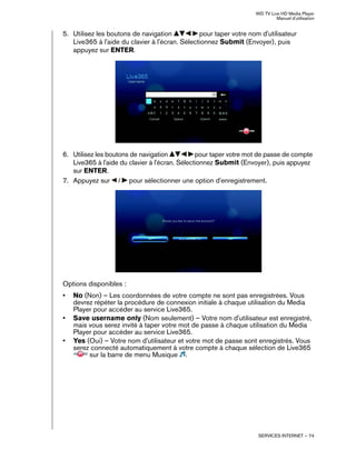WD TV Live HD Media Player
Manuel d'utilisation
SERVICES INTERNET – 74
5. Utilisez les boutons de navigation pour taper votre nom d'utilisateur
Live365 à l'aide du clavier à l'écran. Sélectionnez Submit (Envoyer), puis
appuyez sur ENTER.
6. Utilisez les boutons de navigation pour taper votre mot de passe de compte
Live365 à l'aide du clavier à l'écran. Sélectionnez Submit (Envoyer), puis appuyez
sur ENTER.
7. Appuyez sur / pour sélectionner une option d'enregistrement.
Options disponibles :
• No (Non) – Les coordonnées de votre compte ne sont pas enregistrées. Vous
devrez répéter la procédure de connexion initiale à chaque utilisation du Media
Player pour accéder au service Live365.
• Save username only (Nom seulement) – Votre nom d'utilisateur est enregistré,
mais vous serez invité à taper votre mot de passe à chaque utilisation du Media
Player pour accéder au service Live365.
• Yes (Oui) – Votre nom d'utilisateur et votre mot de passe sont enregistrés. Vous
serez connecté automatiquement à votre compte à chaque sélection de Live365
sur la barre de menu Musique .
 