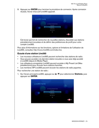 WD TV Live HD Media Player
Manuel d'utilisation
SERVICES INTERNET – 75
8. Appuyez sur ENTER pour terminer la procédure de connexion. Après connexion
réussie, l'écran d'accueil Live365 apparaît.
Cet écran permet de rechercher de nouvelles stations, d'accéder aux stations
précédemment écoutées et de définir des préférences de profil pour votre
compte Live365.
Pour plus d'informations sur les fonctions, options et limitations de l'utilisation de
Live365, consultez http://www.live365.com/index.live.
Écoute d'une station Live365
• Les nouveaux utilisateurs Live365 peuvent rechercher des stations de radio.
• Vous pouvez accéder à la dernière station écoutée si vous avez déjà accédé
à Live365 depuis le Media Player.
• Les utilisateurs enregistrés Live365 peuvent accéder à My Preset List (Mes
présélections) pour écouter leurs stations favorites.
• Les membres VIP Live365 peuvent écouter les stations de radio payantes.
Pour rechercher une station de radio :
1. Sur l'écran principal Live365, appuyez sur / pour sélectionner Stations, puis
appuyez sur ENTER.
 