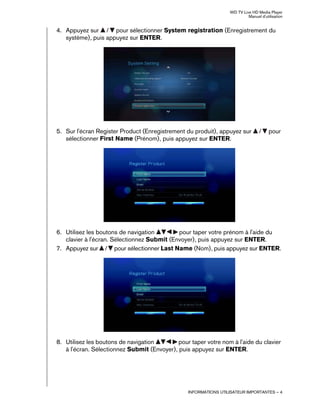 WD TV Live HD Media Player
Manuel d'utilisation
INFORMATIONS UTILISATEUR IMPORTANTES – 4
4. Appuyez sur / pour sélectionner System registration (Enregistrement du
système), puis appuyez sur ENTER.
5. Sur l'écran Register Product (Enregistrement du produit), appuyez sur / pour
sélectionner First Name (Prénom), puis appuyez sur ENTER.
6. Utilisez les boutons de navigation pour taper votre prénom à l'aide du
clavier à l'écran. Sélectionnez Submit (Envoyer), puis appuyez sur ENTER.
7. Appuyez sur / pour sélectionner Last Name (Nom), puis appuyez sur ENTER.
8. Utilisez les boutons de navigation pour taper votre nom à l'aide du clavier
à l'écran. Sélectionnez Submit (Envoyer), puis appuyez sur ENTER.
 