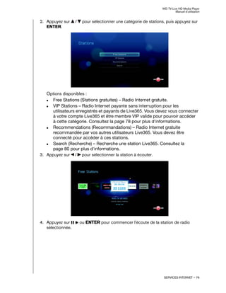 WD TV Live HD Media Player
Manuel d'utilisation
SERVICES INTERNET – 76
2. Appuyez sur / pour sélectionner une catégorie de stations, puis appuyez sur
ENTER.
Options disponibles :
„ Free Stations (Stations gratuites) – Radio Internet gratuite.
„ VIP Stations – Radio Internet payante sans interruption pour les
utilisateurs enregistrés et payants de Live365. Vous devez vous connecter
à votre compte Live365 et être membre VIP valide pour pouvoir accéder
à cette catégorie. Consultez la page 78 pour plus d'informations.
„ Recommendations (Recommandations) – Radio Internet gratuite
recommandée par vos autres utilisateurs Live365. Vous devez être
connecté pour accéder à ces stations.
„ Search (Recherche) – Recherche une station Live365. Consultez la
page 80 pour plus d'informations.
3. Appuyez sur / pour sélectionner la station à écouter.
4. Appuyez sur ou ENTER pour commencer l'écoute de la station de radio
sélectionnée.
 