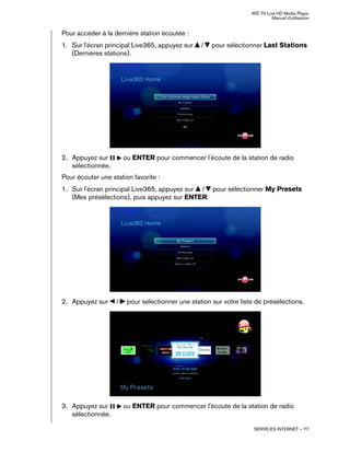 WD TV Live HD Media Player
Manuel d'utilisation
SERVICES INTERNET – 77
Pour accéder à la dernière station écoutée :
1. Sur l'écran principal Live365, appuyez sur / pour sélectionner Last Stations
(Dernières stations).
2. Appuyez sur ou ENTER pour commencer l'écoute de la station de radio
sélectionnée.
Pour écouter une station favorite :
1. Sur l'écran principal Live365, appuyez sur / pour sélectionner My Presets
(Mes présélections), puis appuyez sur ENTER.
2. Appuyez sur / pour sélectionner une station sur votre liste de présélections.
3. Appuyez sur ou ENTER pour commencer l'écoute de la station de radio
sélectionnée.
 