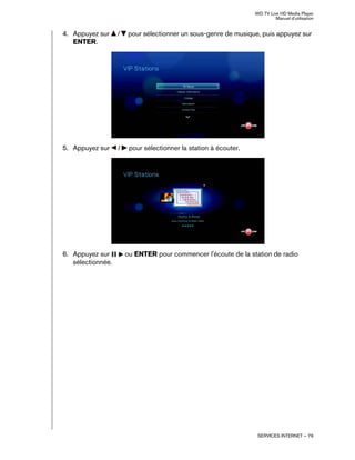 WD TV Live HD Media Player
Manuel d'utilisation
SERVICES INTERNET – 79
4. Appuyez sur / pour sélectionner un sous-genre de musique, puis appuyez sur
ENTER.
5. Appuyez sur / pour sélectionner la station à écouter.
6. Appuyez sur ou ENTER pour commencer l'écoute de la station de radio
sélectionnée.
 