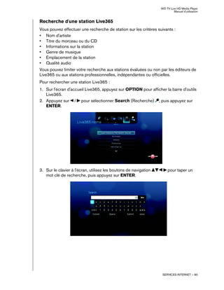 WD TV Live HD Media Player
Manuel d'utilisation
SERVICES INTERNET – 80
Recherche d'une station Live365
Vous pouvez effectuer une recherche de station sur les critères suivants :
• Nom d'artiste
• Titre du morceau ou du CD
• Informations sur la station
• Genre de musique
• Emplacement de la station
• Qualité audio
Vous pouvez limiter votre recherche aux stations évaluées ou non par les éditeurs de
Live365 ou aux stations professionnelles, indépendantes ou officielles.
Pour rechercher une station Live365 :
1. Sur l'écran d'accueil Live365, appuyez sur OPTION pour afficher la barre d'outils
Live365.
2. Appuyez sur / pour sélectionner Search (Recherche) , puis appuyez sur
ENTER.
3. Sur le clavier à l'écran, utilisez les boutons de navigation pour taper un
mot clé de recherche, puis appuyez sur ENTER.
 