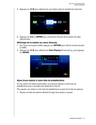 WD TV Live HD Media Player
Manuel d'utilisation
SERVICES INTERNET – 81
4. Appuyez sur / pour sélectionner une station dans le résultat de recherche.
5. Appuyez sur ou ENTER pour commencer l'écoute de la station de radio
sélectionnée.
Affichage de la station en cours d'écoute
1. Sur l'écran principal Live365, appuyez sur OPTION pour afficher la barre d'outils
Live365.
2. Appuyez sur / pour sélectionner Now Playing (À l'écoute) , puis appuyez
sur ENTER.
Ajout d'une station à votre liste de présélections
Si vous aimez une station particulière, vous pouvez l'ajouter à votre liste de
présélections pour y accéder plus facilement à l'avenir.
Pour ajouter une station à votre liste de présélections à partir de la liste de stations :
1. Passez à la liste de stations affichant le logo de la station à ajouter.
 