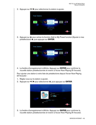 WD TV Live HD Media Player
Manuel d'utilisation
SERVICES INTERNET – 82
2. Appuyez sur / pour sélectionner la station à ajouter.
3. Appuyez sur pour activer la fonction Add to My Preset function (Ajouter à mes
présélections) , puis appuyez sur ENTER.
4. La fenêtre d'enregistrement s'affiche. Appuyez sur ENTER pour confirmer la
nouvelle station présélectionnée et revenir à l'écran Now Playing (À l'écoute).
Pour ajouter une station à votre liste de présélections depuis l'écran Now Playing
(À l'écoute) :
1. Réglez-vous sur la station à ajouter.
2. Appuyez sur / pour sélectionner , puis appuyez sur ENTER.
3. La fenêtre d'enregistrement s'affiche. Appuyez sur ENTER pour confirmer la
nouvelle station présélectionnée et revenir à l'écran Now Playing (À l'écoute).
 