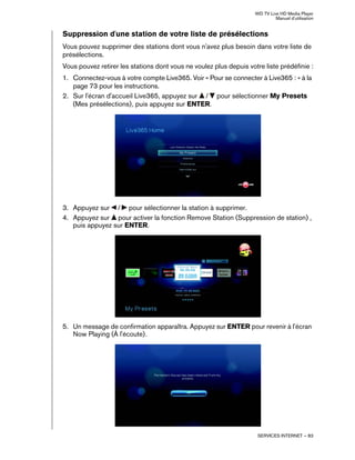 WD TV Live HD Media Player
Manuel d'utilisation
SERVICES INTERNET – 83
Suppression d'une station de votre liste de présélections
Vous pouvez supprimer des stations dont vous n'avez plus besoin dans votre liste de
présélections.
Vous pouvez retirer les stations dont vous ne voulez plus depuis votre liste prédéfinie :
1. Connectez-vous à votre compte Live365. Voir « Pour se connecter à Live365 : » à la
page 73 pour les instructions.
2. Sur l'écran d'accueil Live365, appuyez sur / pour sélectionner My Presets
(Mes présélections), puis appuyez sur ENTER.
3. Appuyez sur / pour sélectionner la station à supprimer.
4. Appuyez sur pour activer la fonction Remove Station (Suppression de station) ,
puis appuyez sur ENTER.
5. Un message de confirmation apparaîtra. Appuyez sur ENTER pour revenir à l'écran
Now Playing (À l'écoute).
 