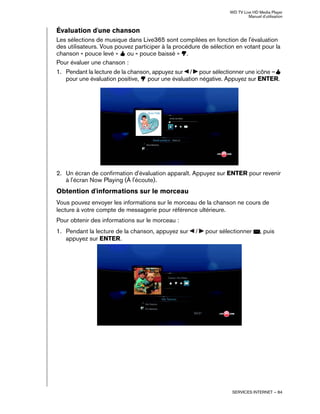 WD TV Live HD Media Player
Manuel d'utilisation
SERVICES INTERNET – 84
Évaluation d'une chanson
Les sélections de musique dans Live365 sont compilées en fonction de l'évaluation
des utilisateurs. Vous pouvez participer à la procédure de sélection en votant pour la
chanson « pouce levé » ou « pouce baissé » .
Pour évaluer une chanson :
1. Pendant la lecture de la chanson, appuyez sur / pour sélectionner une icône –
pour une évaluation positive, pour une évaluation négative. Appuyez sur ENTER.
2. Un écran de confirmation d'évaluation apparaît. Appuyez sur ENTER pour revenir
à l'écran Now Playing (À l'écoute).
Obtention d'informations sur le morceau
Vous pouvez envoyer les informations sur le morceau de la chanson ne cours de
lecture à votre compte de messagerie pour référence ultérieure.
Pour obtenir des informations sur le morceau :
1. Pendant la lecture de la chanson, appuyez sur / pour sélectionner , puis
appuyez sur ENTER.
 
