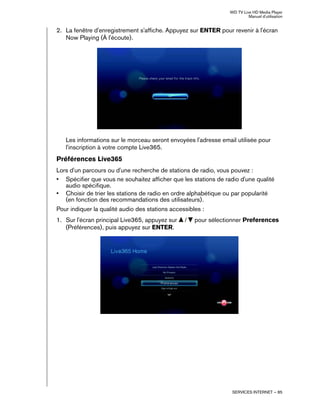 WD TV Live HD Media Player
Manuel d'utilisation
SERVICES INTERNET – 85
2. La fenêtre d'enregistrement s'affiche. Appuyez sur ENTER pour revenir à l'écran
Now Playing (À l'écoute).
Les informations sur le morceau seront envoyées l'adresse email utilisée pour
l'inscription à votre compte Live365.
Préférences Live365
Lors d'un parcours ou d'une recherche de stations de radio, vous pouvez :
• Spécifier que vous ne souhaitez afficher que les stations de radio d'une qualité
audio spécifique.
• Choisir de trier les stations de radio en ordre alphabétique ou par popularité
(en fonction des recommandations des utilisateurs).
Pour indiquer la qualité audio des stations accessibles :
1. Sur l'écran principal Live365, appuyez sur / pour sélectionner Preferences
(Préférences), puis appuyez sur ENTER.
 