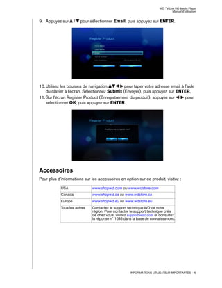 WD TV Live HD Media Player
Manuel d'utilisation
INFORMATIONS UTILISATEUR IMPORTANTES – 5
9. Appuyez sur / pour sélectionner Email, puis appuyez sur ENTER.
10.Utilisez les boutons de navigation pour taper votre adresse email à l'aide
du clavier à l'écran. Sélectionnez Submit (Envoyer), puis appuyez sur ENTER.
11.Sur l'écran Register Product (Enregistrement du produit), appuyez sur pour
sélectionner OK, puis appuyez sur ENTER.
Accessoires
Pour plus d'informations sur les accessoires en option sur ce produit, visitez :
USA www.shopwd.com ou www.wdstore.com
Canada www.shopwd.ca ou www.wdstore.ca
Europe www.shopwd.eu ou www.wdstore.eu
Tous les autres Contactez le support technique WD de votre
région. Pour contacter le support technique près
de chez vous, visitez support.wdc.com et consultez
la réponse n° 1048 dans la base de connaissances.
 