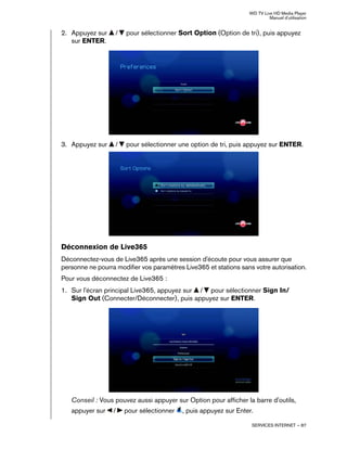 WD TV Live HD Media Player
Manuel d'utilisation
SERVICES INTERNET – 87
2. Appuyez sur / pour sélectionner Sort Option (Option de tri), puis appuyez
sur ENTER.
3. Appuyez sur / pour sélectionner une option de tri, puis appuyez sur ENTER.
Déconnexion de Live365
Déconnectez-vous de Live365 après une session d'écoute pour vous assurer que
personne ne pourra modifier vos paramètres Live365 et stations sans votre autorisation.
Pour vous déconnectez de Live365 :
1. Sur l'écran principal Live365, appuyez sur / pour sélectionner Sign In/
Sign Out (Connecter/Déconnecter), puis appuyez sur ENTER.
Conseil : Vous pouvez aussi appuyer sur Option pour afficher la barre d'outils,
appuyer sur / pour sélectionner , puis appuyez sur Enter.
 