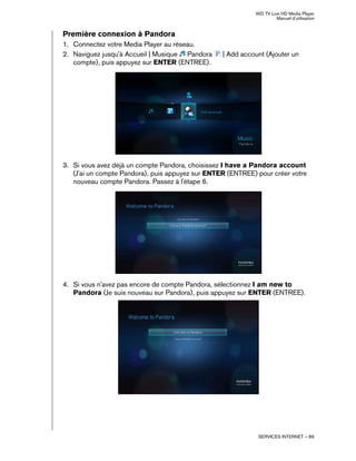 WD TV Live HD Media Player
Manuel d'utilisation
SERVICES INTERNET – 89
Première connexion à Pandora
1. Connectez votre Media Player au réseau.
2. Naviguez jusqu'à Accueil | Musique Pandora | Add account (Ajouter un
compte), puis appuyez sur ENTER (ENTREE).
3. Si vous avez déjà un compte Pandora, choisissez I have a Pandora account
(J'ai un compte Pandora), puis appuyez sur ENTER (ENTREE) pour créer votre
nouveau compte Pandora. Passez à l'étape 6.
4. Si vous n'avez pas encore de compte Pandora, sélectionnez I am new to
Pandora (Je suis nouveau sur Pandora), puis appuyez sur ENTER (ENTREE).
 