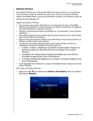 WD TV Live HD Media Player
Manuel d'utilisation
SERVICES INTERNET – 92
Stations Pandora
Une station Pandora est un flux personnalisé de musique, basé sur un ou plusieurs
noms d'artiste ou titres de chanson de votre choix. Une fois connecté à Pandora
depuis votre Media Player, vous pouvez facilement accéder à vos stations à partir de
la barre de menu Musique .
Rappel des stations Pandora
• Vous pouvez avoir jusqu'à 100 stations à un instant donné, plus un QuickMix.
Quand vous atteignez ce nombre maximum de stations, vous devez en supprimer
une avant de pouvoir en ajouter une autre.
• Pandora n'autorise pas de lecture immédiate ou « à la demande » d'une chanson
spécifique.
• Une station Pandora ne peut pas lire plus de quatre chansons d'un même artiste
dans une période de trois heures.
• Après huit heures d'écoute, Pandora vous demande si vous écoutez toujours. La
diffusion s'arrête jusqu'à votre réponse.
• La sélection de musique diffusée depuis votre station Pandora contient un
mélange de chansons et d'artistes compilé à partir de :
„ la valeur « initiale » utilisée pour la création de cette station. Passez à la
section suivante pour des instructions sur la création d'une station
Pandora.
„ l'évaluation du morceau (pouce levé/pouce baissé) que vous donnez.
Consultez la page 96 pour plus d'informations.
„ le nombre d'évitements affectés à un morceau. Consultez la page 97 pour
plus d'informations.
• Il est impossible de rembobiner ou rejouer immédiatement les chansons de votre
station Pandora.
Pour créer une station Pandora :
1. Appuyez sur / pour sélectionner Create a new station (Créer une station)
dans l'écran Stations.
 