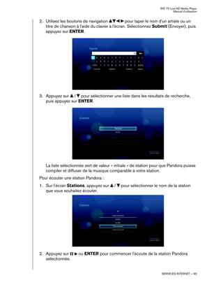 WD TV Live HD Media Player
Manuel d'utilisation
SERVICES INTERNET – 93
2. Utilisez les boutons de navigation pour taper le nom d'un artiste ou un
titre de chanson à l'aide du clavier à l'écran. Sélectionnez Submit (Envoyer), puis
appuyez sur ENTER.
3. Appuyez sur / pour sélectionner une liste dans les résultats de recherche,
puis appuyez sur ENTER.
La liste sélectionnée sert de valeur « initiale » de station pour que Pandora puisse
compiler et diffuser de la musique comparable à votre station.
Pour écouter une station Pandora :
1. Sur l'écran Stations, appuyez sur / pour sélectionner le nom de la station
que vous souhaitez écouter.
2. Appuyez sur ou ENTER pour commencer l'écoute de la station Pandora
sélectionnée.
 