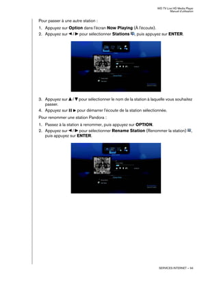 WD TV Live HD Media Player
Manuel d'utilisation
SERVICES INTERNET – 94
Pour passer à une autre station :
1. Appuyez sur Option dans l'écran Now Playing (À l'écoute).
2. Appuyez sur / pour sélectionner Stations , puis appuyez sur ENTER.
3. Appuyez sur / pour sélectionner le nom de la station à laquelle vous souhaitez
passer.
4. Appuyez sur pour démarrer l'écoute de la station sélectionnée.
Pour renommer une station Pandora :
1. Passez à la station à renommer, puis appuyez sur OPTION.
2. Appuyez sur / pour sélectionner Rename Station (Renommer la station) ,
puis appuyez sur ENTER.
 