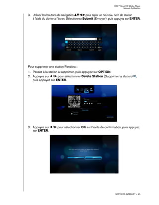 WD TV Live HD Media Player
Manuel d'utilisation
SERVICES INTERNET – 95
3. Utilisez les boutons de navigation pour taper un nouveau nom de station
à l'aide du clavier à l'écran. Sélectionnez Submit (Envoyer), puis appuyez sur ENTER.
Pour supprimer une station Pandora :
1. Passez à la station à supprimer, puis appuyez sur OPTION.
2. Appuyez sur / pour sélectionner Delete Station (Supprimer la station) ,
puis appuyez sur ENTER.
3. Appuyez sur / pour sélectionner OK sur l'invite de confirmation, puis appuyez
sur ENTER.
 