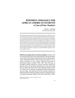 URBAN EDUCATION / MARCH 2001Howard / PEDAGOGY FOR AFRICAN AMERICAN STUDENTS
POWERFUL PEDAGOGY FOR
AFRICAN AMERICAN STUDENTS
A Case of Four Teachers
TYRONE C. HOWARD
The Ohio State University
The disproportionate underachievement of African American students may sug-
gest that teacher effectiveness with this student population has been limited. How-
ever, amidst these widespread academic failures, characterizations of effective
teachers of African American students have emerged in an attempt to reverse these
disturbing trends. This article examines the findings from a qualitative case study
of four elementary school teachers in urban settings. The findings reveal teaching
practices consistent with various norms espoused by African American students in
a manner that could be termed “culturally relevant.” In this article, three of the
major pedagogical themes are discussed: holistic instructional strategies, cultur-
ally consistent communicative competencies, and skill-building strategies to pro-
mote academic success.
Effectively teaching African American students continues to be
one of the most pressing issues facing educators. Despite the pleth-
ora of school restructuring and educational reforms, the dispropor-
tionate underachievement of African American students is a con-
sistent occurrence in U.S. schools (National Assessment of
Educational Progress [NAEP], 1994, 1996, 1998). Research on
exemplary teaching strategies for African American students has
been the focus of increasing scholarship over the past decade
(Foster, 1989, 1992; King, 1991; Ladson-Billings & Henry, 1991;
Lee, 1995). This research has emerged from the idea that identify-
ing, describing, and analyzing successful teaching strategies for
educating African American students can play an important role in
reversing school failures (Delpit, 1995; Foster,1992; Irvine, 1990).
179
URBAN EDUCATION, Vol. 36 No. 2, March 2001 179-202
© 2001 Corwin Press, Inc.
 