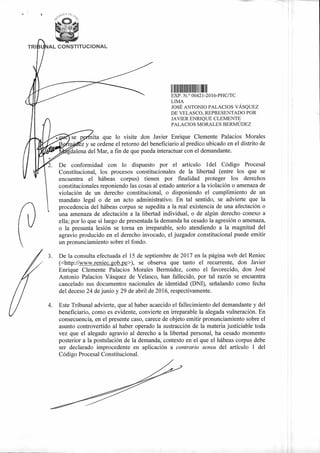 TRI1 AL CONSTITUCIONAL
1110011.1"
I 11111111111 Illill 11111
41
EXP. N. 00421-2016-PHC/TC
LIMA
il
JOSÉ ANTONIO PALACIOS VÁSQUEZ
DE VELASCO, REPRESENTADO POR
JAVIER ENRIQUE CLEMENTE
PALACIOS MORALES BERMÚDEZ
se p ita que lo visite don Javier Enrique Clemente Palacios Morales
1
/ 7,
alena del Mar, a fin de que pueda interactuar con el demandante.
- ez y se ordene el retorno del beneficiario al predico ubicado en el distrito de1
<d
De conformidad con lo dispuesto por el artículo 1 del Código Procesal
Constitucional, los procesos constitucionales de la libertad (entre los que se
► -:
encuentra el hábeas corpus) tienen por finalidad proteger los derechos
constitucionales reponiendo las cosas al estado anterior a la violación o amenaza de
violación de un derecho constitucional, o disponiendo el cumplimiento de un
mandato legal o de un acto administrativo. En tal sentido, se advierte que la
procedencia del hábeas corpus se supedita a la real existencia de una afectación o
una amenaza de afectación a la libertad individual, o de algún derecho conexo a
ella; por lo que si luego de presentada la demanda ha cesado la agresión o amenaza,
o la presunta lesión se torna en irreparable, solo atendiendo a la magnitud del
agravio producido en el derecho invocado, el juzgador constitucional puede emitir
un pronunciamiento sobre el fondo.
3. De la consulta efectuada el 15 de septiembre de 2017 en la página web del Reniec
(<http://www.reniec.gob.pe>), se observa que tanto el recurrente, don Javier
Enrique Clemente Palacios Morales Bermúdez, como el favorecido, don José
Antonio Palacios Vásquez de Velasco, han fallecido, por tal razón se encuentra
cancelado sus documentos nacionales de identidad (DM), señalando como fecha
del deceso 24 de junio y 29 de abril de 2016, respectivamente.
4. Este Tribunal advierte, que al haber acaecido el fallecimiento del demandante y del
beneficiario, como es evidente, convierte en irreparable la alegada vulneración. En
consecuencia, en el presente caso, carece de objeto emitir pronunciamiento sobre el
asunto controvertido al haber operado la sustracción de la materia justiciable toda
vez que el alegado agravio al derecho a la libertad personal, ha cesado momento
posterior a la postulación de la demanda, contexto en el que el hábeas corpus debe
ser declarado improcedente en aplicación a contrario sensu del artículo 1 del
Código Procesal Constitucional.
 