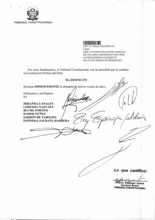 TRIBUNAL CONSTITUCIONAL
IIIIII III III
HA RESUELTO
Declarar IMPROCEDENTE la demanda de habeas corpus de autos.
Publíquese y notifíquese.
SS.
MIRANDA CANALES
LEDESMA NARVÁEZ
BLUME FORTINI
RAMOS NÚÑEZ
SARDÓN DE TABOADA
ESPINOSA-SALDAÑA BAR
a1/2"-'eu
Lo que certifico:
avio R tegui Apaza
Secretario Relator
TRIBUNAL CONSTITUCIONAL
••••14A1.
EXP. N.° 00421-2016-PHC/TC
LIMA
JOSÉ ANTONIO PALACIOS VÁSQUEZ
DE VELASCO, REPRESENTADO POR
JAVIER ENRIQUE CLEMENTE
PALACIOS MORALES BERMÚDEZ
Por estos fundamentos, el Tribunal Constitucional, con la autoridad que le confiere
la Constitución Política del Perú,
 