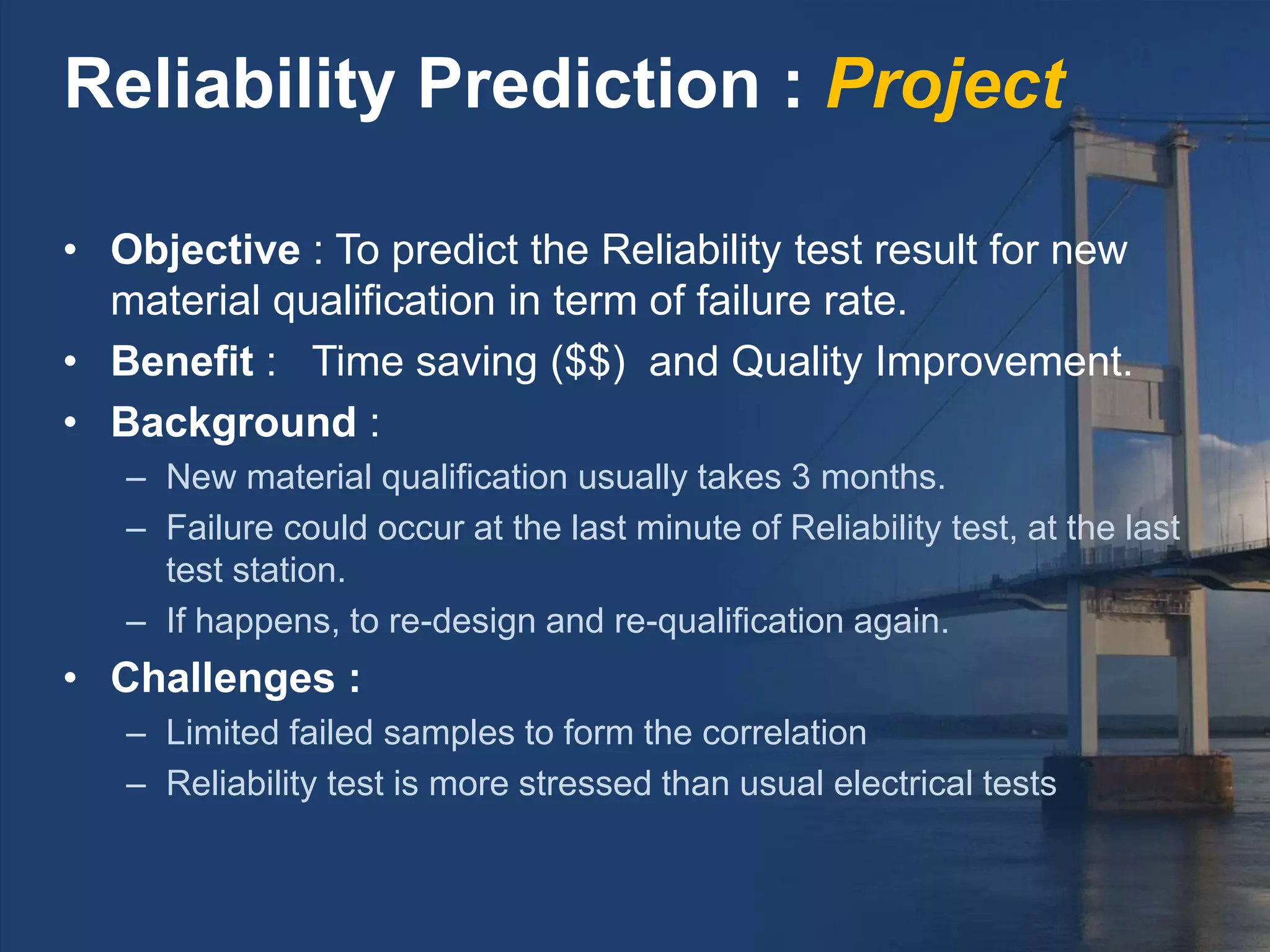 • Objective : To predict the Reliability test result for new
material qualification in term of failure rate.
• Benefit : Time saving ($$) and Quality Improvement.
• Background :
– New material qualification usually takes 3 months.
– Failure could occur at the last minute of Reliability test, at the last
test station.
– If happens, to re-design and re-qualification again.
• Challenges :
– Limited failed samples to form the correlation
– Reliability test is more stressed than usual electrical tests
Reliability Prediction : Project
 