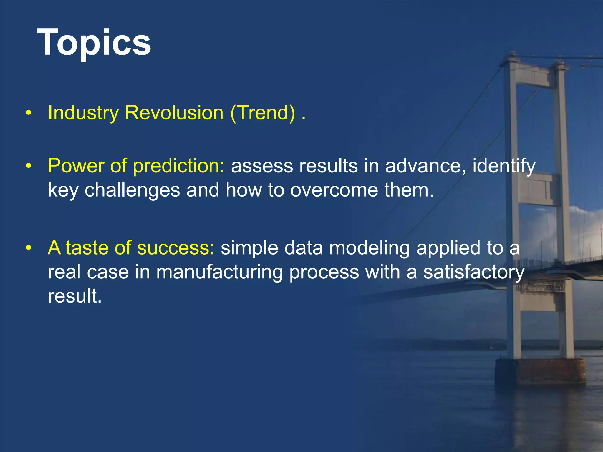 Topics
• Industry Revolusion (Trend) .
• Power of prediction: assess results in advance, identify
key challenges and how to overcome them.
• A taste of success: simple data modeling applied to a
real case in manufacturing process with a satisfactory
result.
 