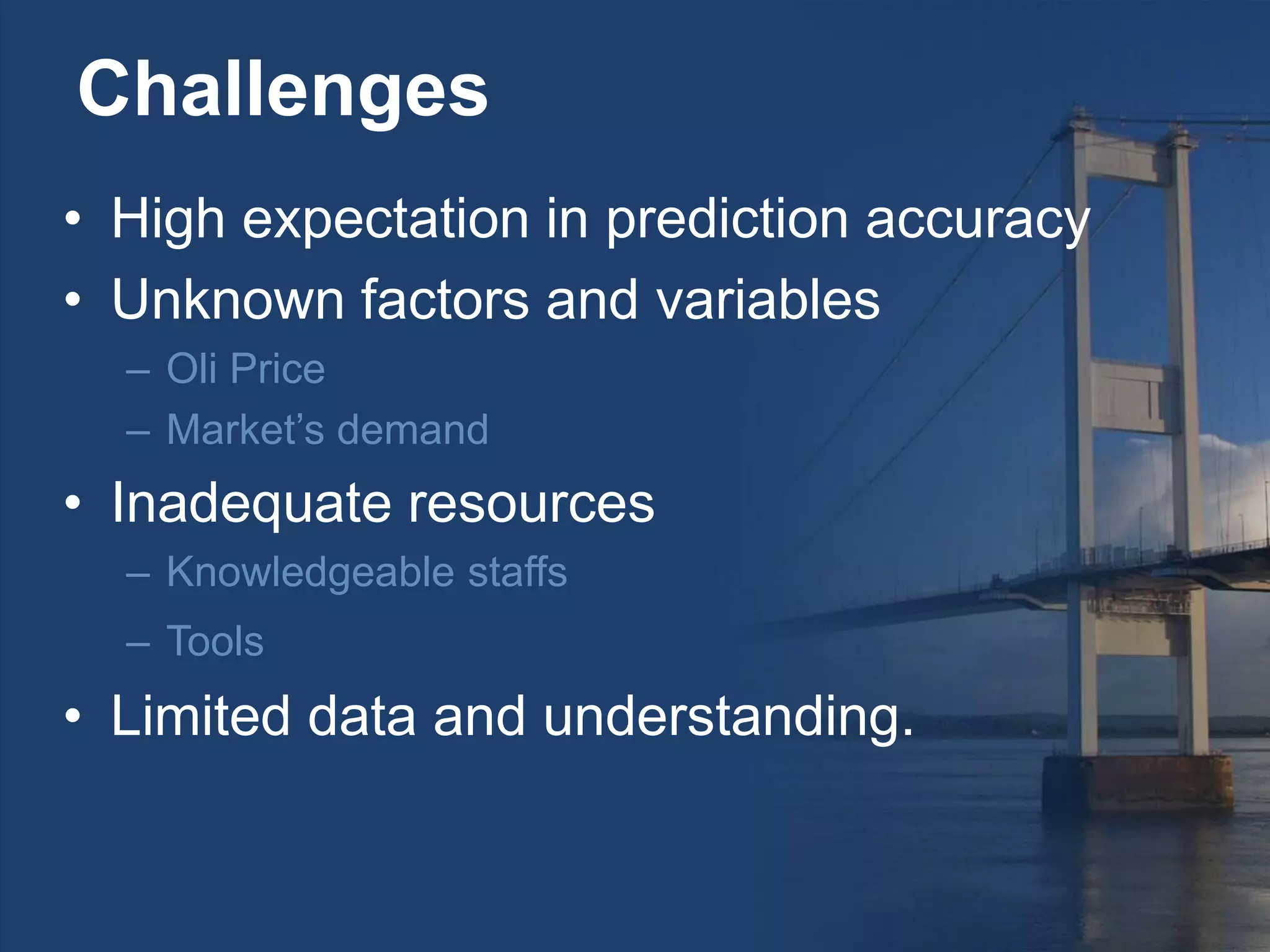 Challenges
• High expectation in prediction accuracy
• Unknown factors and variables
– Oli Price
– Market’s demand
• Inadequate resources
– Knowledgeable staffs
– Tools
• Limited data and understanding.
 