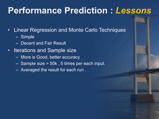 • Linear Regression and Monte Carlo Techniques
– Simple
– Decent and Fair Result
• Iterations and Sample size
– More is Good, better accuracy
– Sample size > 50k , 5 times per each input.
– Averaged the result for each run .
Performance Prediction : Lessons
 